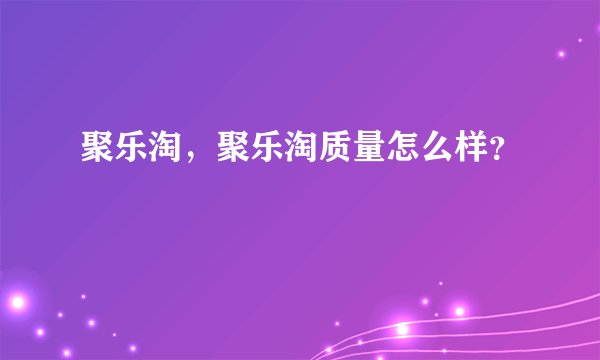 聚乐淘，聚乐淘质量怎么样？