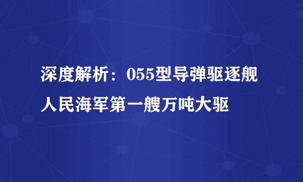 深度解析：055型导弹驱逐舰 人民海军第一艘万吨大驱