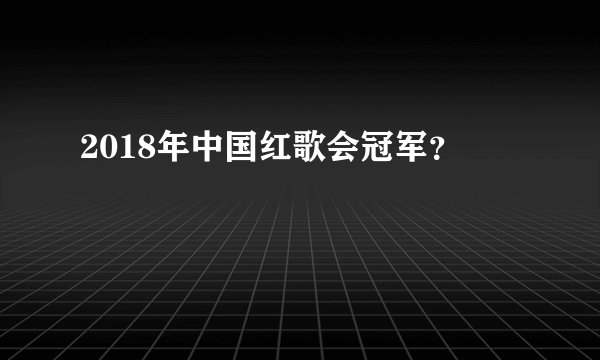 2018年中国红歌会冠军？