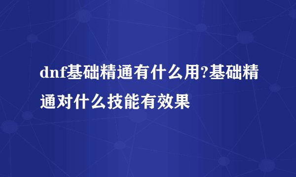 dnf基础精通有什么用?基础精通对什么技能有效果