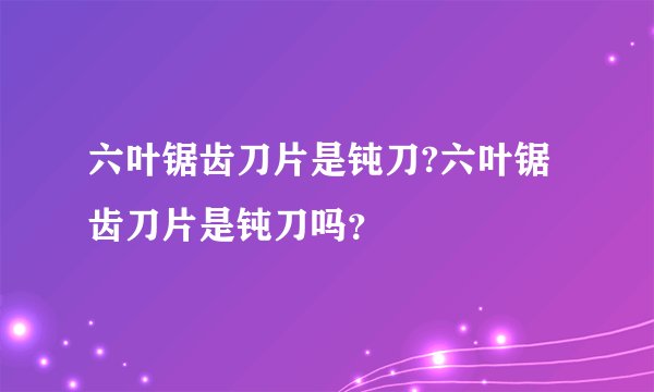 六叶锯齿刀片是钝刀?六叶锯齿刀片是钝刀吗？