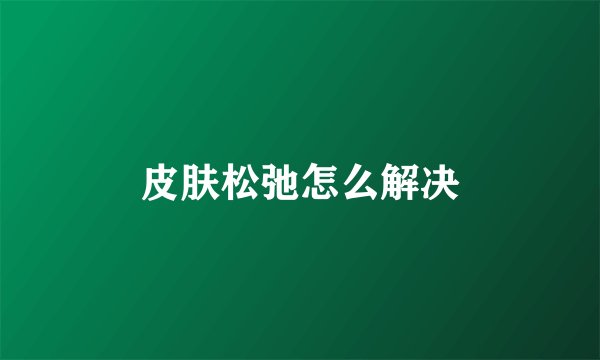 皮肤松弛怎么解决