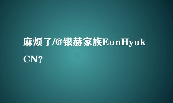 麻烦了/@银赫家族EunHyukCN？