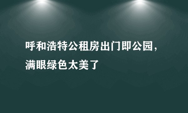 呼和浩特公租房出门即公园，满眼绿色太美了