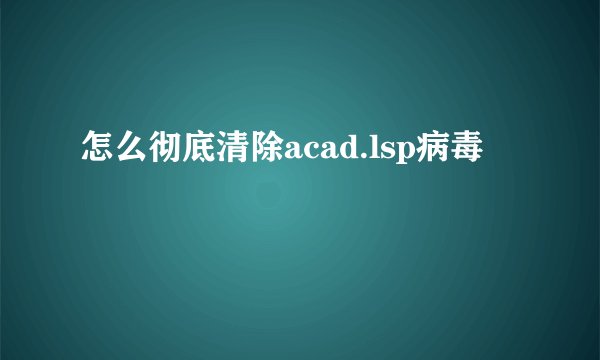 怎么彻底清除acad.lsp病毒
