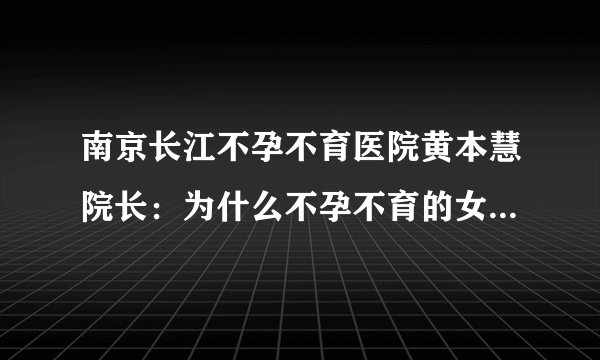 南京长江不孕不育医院黄本慧院长：为什么不孕不育的女性越来越多