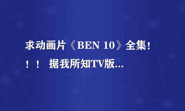 求动画片《BEN 10》全集！！！ 据我所知TV版一共有三部(还有两部真人版和一部剧场版)