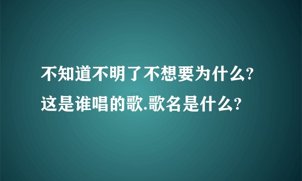不知道不明了不想要为什么?这是谁唱的歌.歌名是什么?
