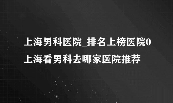 上海男科医院_排名上榜医院0上海看男科去哪家医院推荐