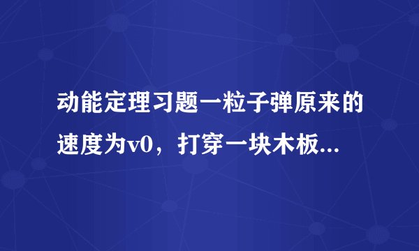 动能定理习题一粒子弹原来的速度为v0，打穿一块木板后速度为v0/4。设木板对子弹的阻力是恒定的，那么子弹射入木板的一半深度时，它的速度是多少？要有详细过程   谢谢
