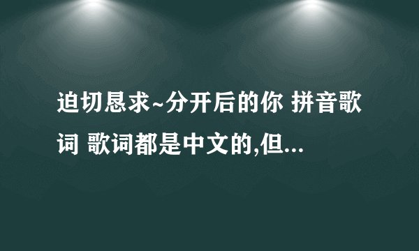 迫切恳求~分开后的你 拼音歌词 歌词都是中文的,但是小贱同志却是用日语唱的.很蛋疼.