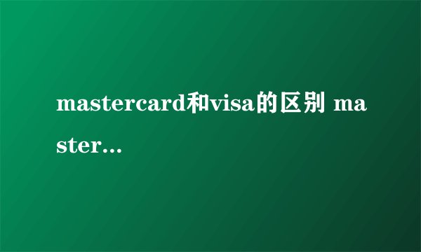 mastercard和visa的区别 mastercard和visa哪个更好