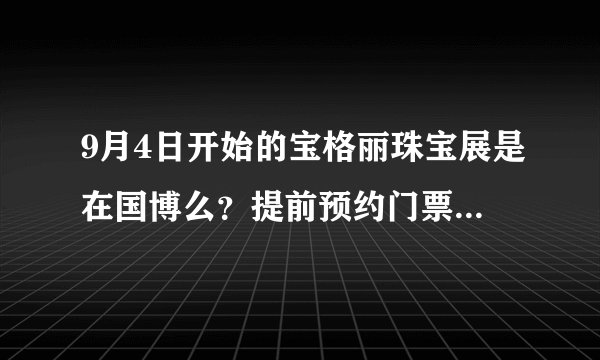 9月4日开始的宝格丽珠宝展是在国博么?提前预约门票还是现场购买?票价多少?知道的朋友帮个忙吧 谢~