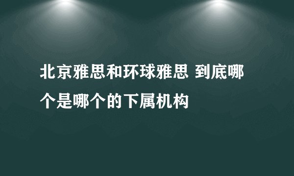北京雅思和环球雅思 到底哪个是哪个的下属机构