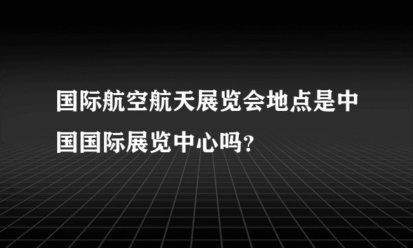 国际航空航天展览会地点是中国国际展览中心吗？