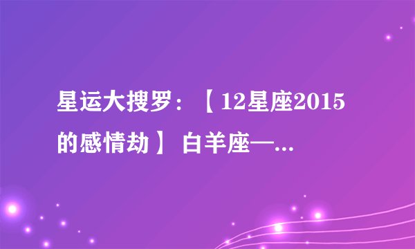 星运大搜罗：【12星座2015的感情劫】 白羊座——黯然劫 金牛座——弄人劫 双子座——两难劫 巨