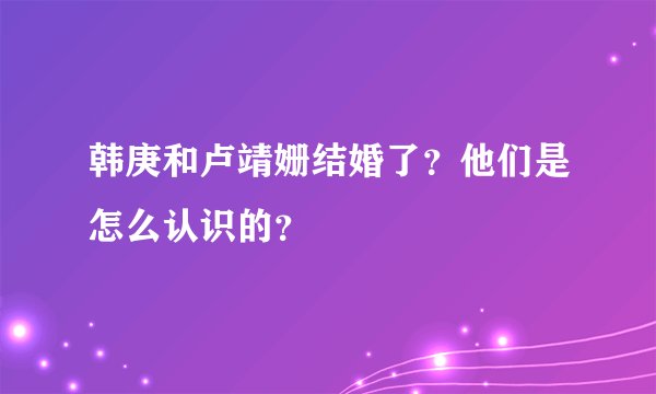 韩庚和卢靖姗结婚了？他们是怎么认识的？