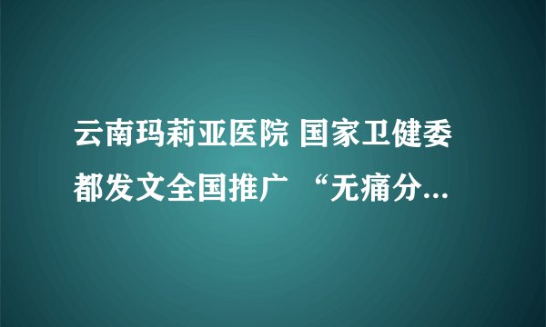 云南玛莉亚医院 国家卫健委都发文全国推广 “无痛分娩”真的能让生孩子少痛吗？