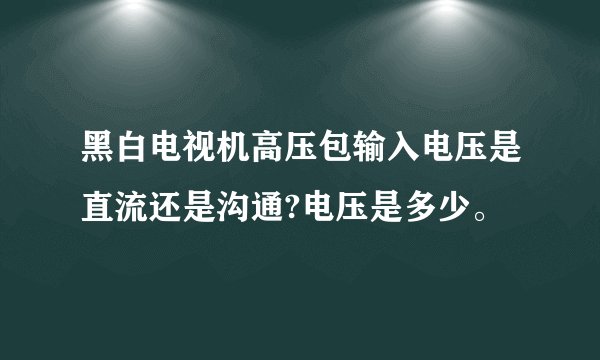 黑白电视机高压包输入电压是直流还是沟通?电压是多少。