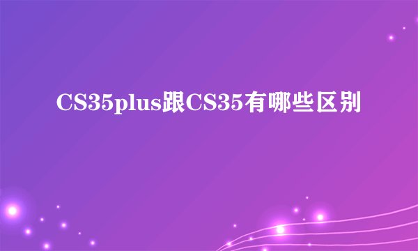 CS35plus跟CS35有哪些区别
