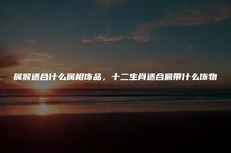 属猴适合什么属相饰品，十二生肖适合佩带什么饰物