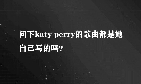 问下katy perry的歌曲都是她自己写的吗？