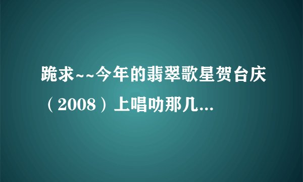 跪求~~今年的翡翠歌星贺台庆（2008）上唱叻那几首歌？全部哦！！（急~）谢啦！！