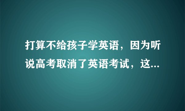 打算不给孩子学英语，因为听说高考取消了英语考试，这样的想法对吗。