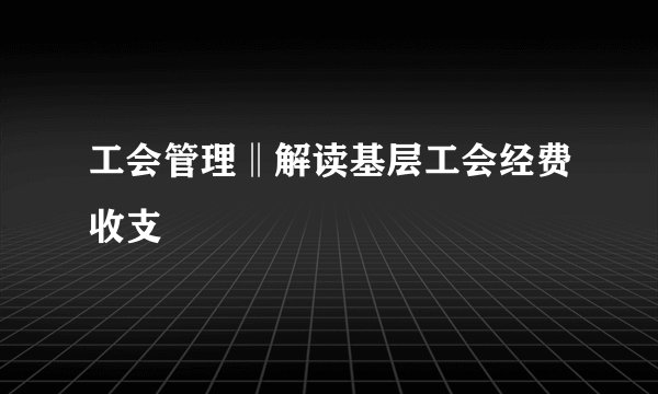 工会管理‖解读基层工会经费收支