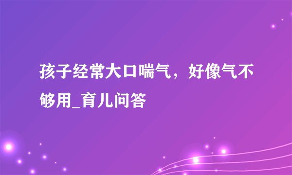 孩子经常大口喘气，好像气不够用_育儿问答