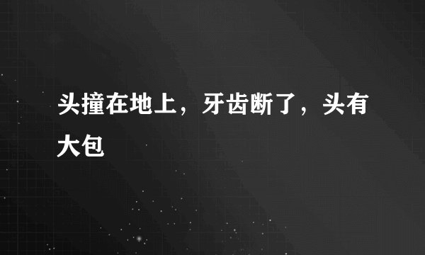 头撞在地上，牙齿断了，头有大包