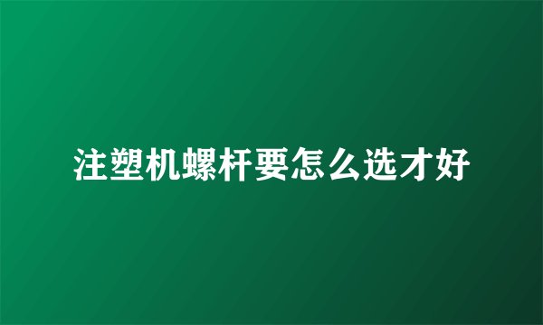 注塑机螺杆要怎么选才好