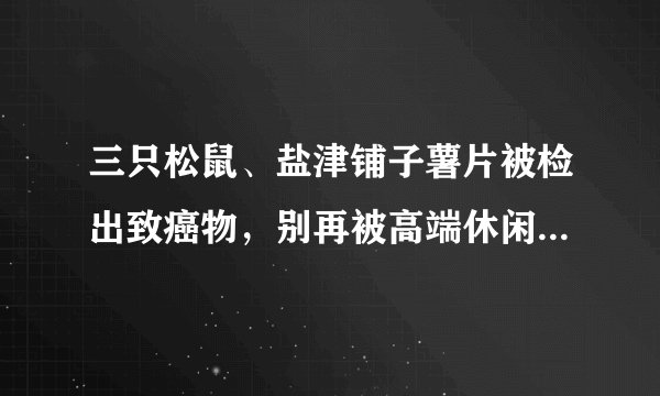 三只松鼠、盐津铺子薯片被检出致癌物，别再被高端休闲零食给骗了