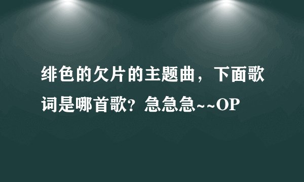 绯色的欠片的主题曲，下面歌词是哪首歌？急急急~~OP