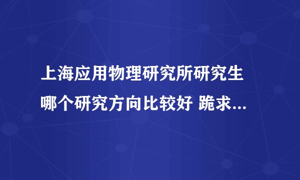 上海应用物理研究所研究生 哪个研究方向比较好 跪求有经验者进