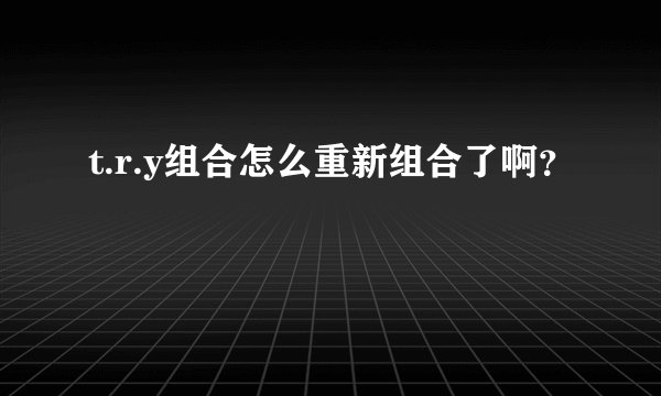 t.r.y组合怎么重新组合了啊？