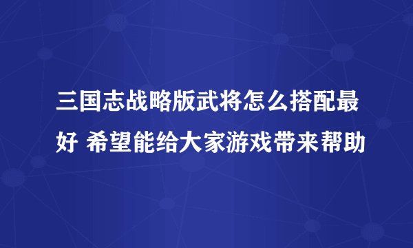 三国志战略版武将怎么搭配最好 希望能给大家游戏带来帮助