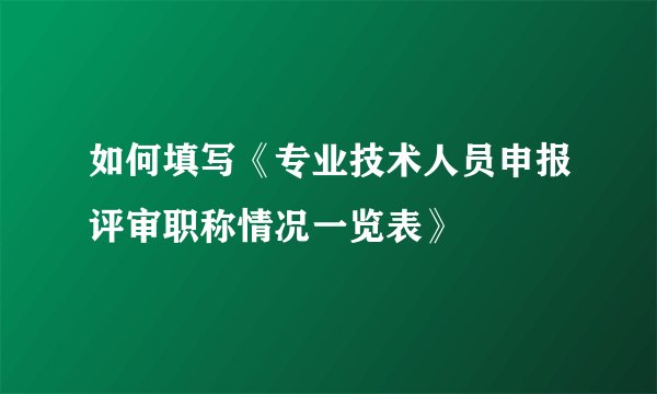 如何填写《专业技术人员申报评审职称情况一览表》