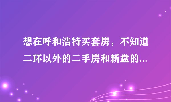想在呼和浩特买套房，不知道二环以外的二手房和新盘的房价怎么样，请各位帮忙指点一下，谢谢！