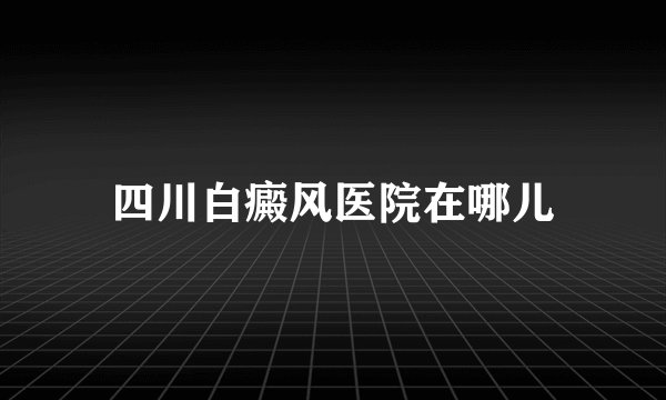 四川白癜风医院在哪儿