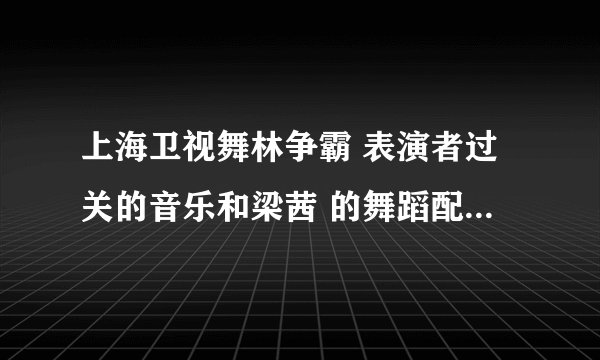 上海卫视舞林争霸 表演者过关的音乐和梁茜 的舞蹈配乐名字！