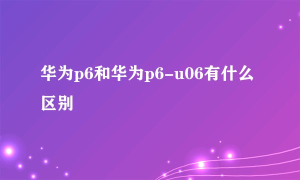 华为p6和华为p6-u06有什么区别