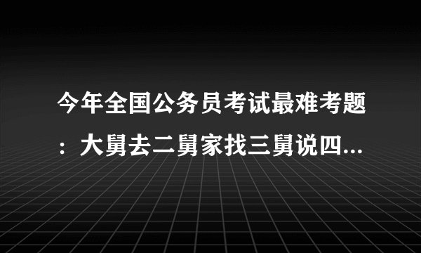 今年全国公务员考试最难考题：大舅去二舅家找三舅说四舅被五舅骗去六...