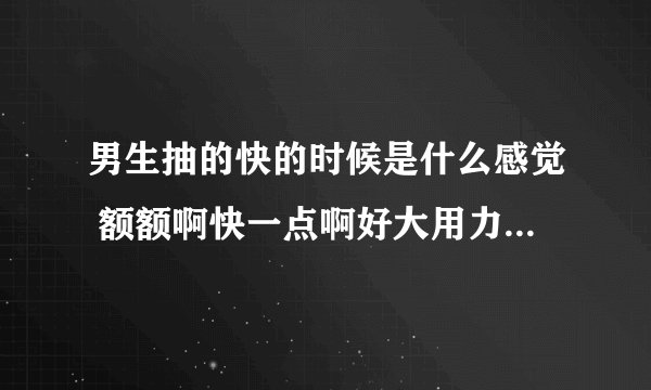 男生抽的快的时候是什么感觉 额额啊快一点啊好大用力-情感口述