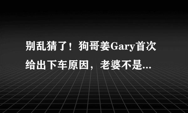 别乱猜了！狗哥姜Gary首次给出下车原因，老婆不是中国人而是她！