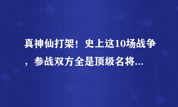 真神仙打架！史上这10场战争，参战双方全是顶级名将，硬刚的过瘾！