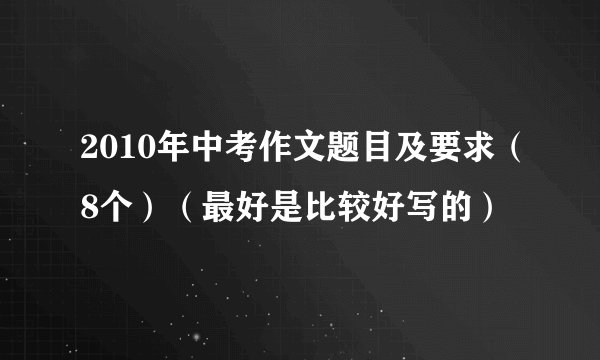2010年中考作文题目及要求（8个）（最好是比较好写的）