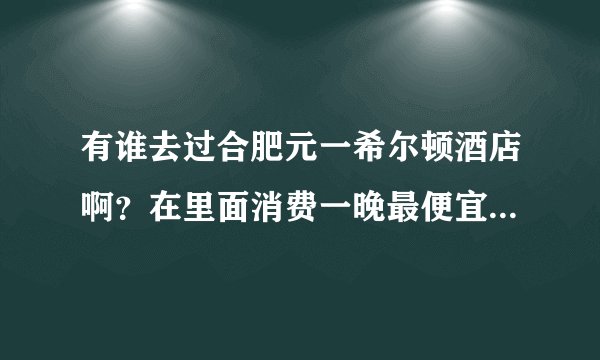 有谁去过合肥元一希尔顿酒店啊？在里面消费一晚最便宜要多少钱？