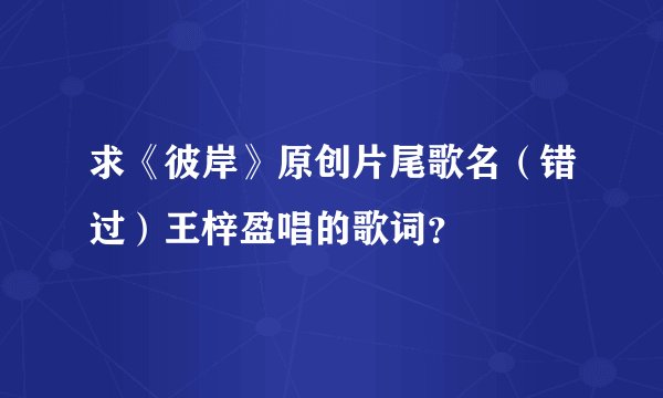 求《彼岸》原创片尾歌名（错过）王梓盈唱的歌词？