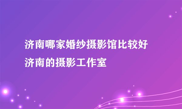 济南哪家婚纱摄影馆比较好 济南的摄影工作室